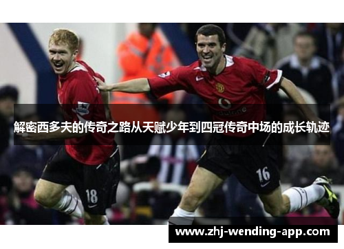 解密西多夫的传奇之路从天赋少年到四冠传奇中场的成长轨迹 解密西多夫的传奇之路从天赋少年到四冠传奇中场的成长轨迹