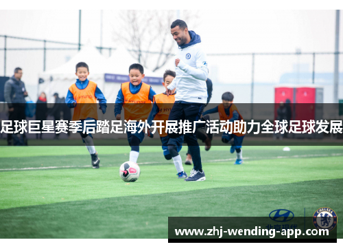 足球巨星赛季后踏足海外开展推广活动助力全球足球发展 足球巨星赛季后踏足海外开展推广活动助力全球足球发展