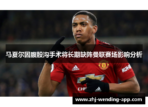 马夏尔因腹股沟手术将长期缺阵曼联赛场影响分析