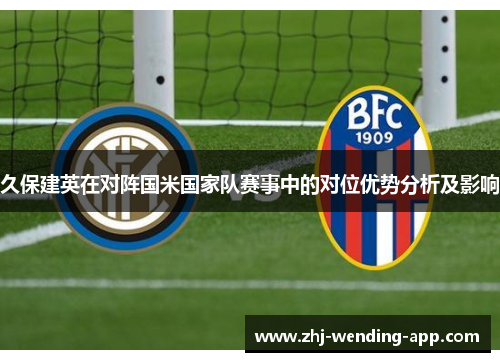 久保建英在对阵国米国家队赛事中的对位优势分析及影响 久保建英在对阵国米国家队赛事中的对位优势分析及影响