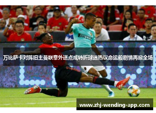 万比萨卡对阵旧主曼联意外送点成转折球迷热议命运般剧情再掀全场 万比萨卡对阵旧主曼联意外送点成转折球迷热议命运般剧情再掀全场