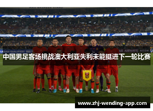 中国男足客场挑战澳大利亚失利未能挺进下一轮比赛 中国男足客场挑战澳大利亚失利未能挺进下一轮比赛