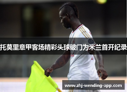 托莫里意甲客场精彩头球破门为米兰首开纪录 托莫里意甲客场精彩头球破门为米兰首开纪录